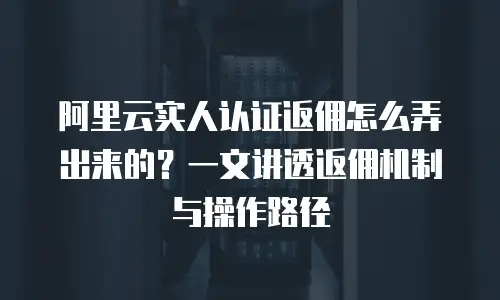 阿里云实人认证返佣怎么弄出来的？一文讲透返佣机制与操作路径