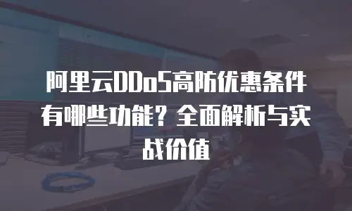 阿里云DDoS高防优惠条件有哪些功能？全面解析与实战价值