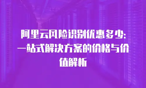 阿里云风险识别优惠多少：一站式解决方案的价格与价值解析