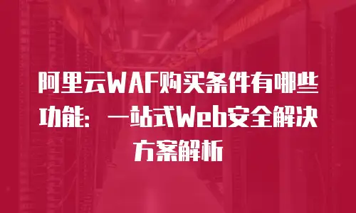 阿里云WAF购买条件有哪些功能：一站式Web安全解决方案解析