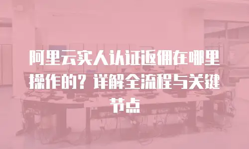 阿里云实人认证返佣在哪里操作的？详解全流程与关键节点