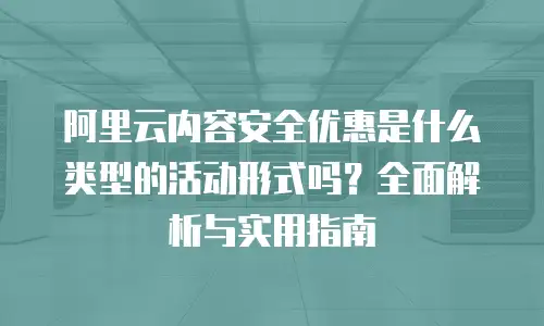 阿里云内容安全优惠是什么类型的活动形式吗？全面解析与实用指南