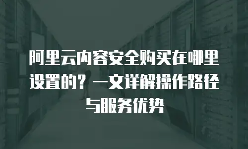 阿里云内容安全购买在哪里设置的？一文详解操作路径与服务优势
