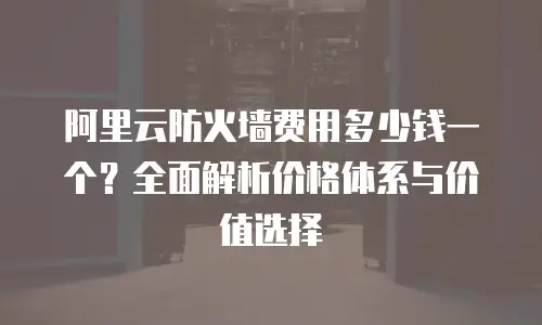 阿里云防火墙费用多少钱一个？全面解析价格体系与价值选择
