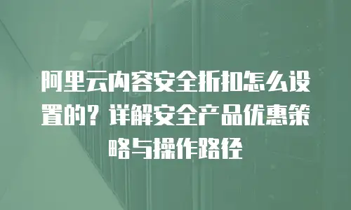 阿里云内容安全折扣怎么设置的？详解安全产品优惠策略与操作路径
