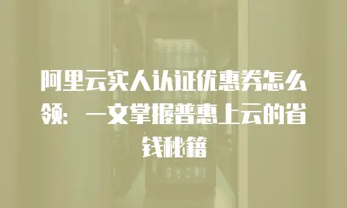 阿里云实人认证优惠券怎么领：一文掌握普惠上云的省钱秘籍