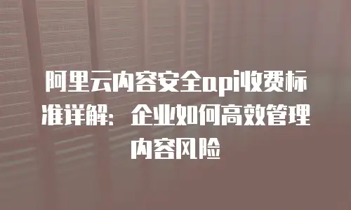 阿里云内容安全api收费标准详解：企业如何高效管理内容风险