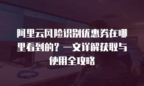 阿里云风险识别优惠券在哪里看到的？一文详解获取与使用全攻略