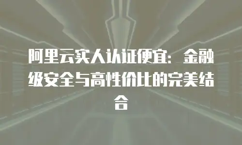 阿里云实人认证便宜：金融级安全与高性价比的完美结合