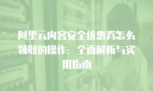 阿里云内容安全优惠券怎么领取的操作：全面解析与实用指南