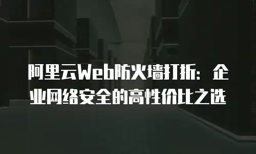 阿里云Web防火墙打折：企业网络安全的高性价比之选