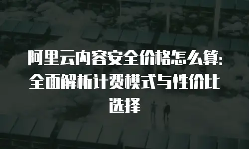 阿里云内容安全价格怎么算：全面解析计费模式与性价比选择