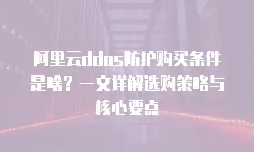 阿里云ddos防护购买条件是啥？一文详解选购策略与核心要点