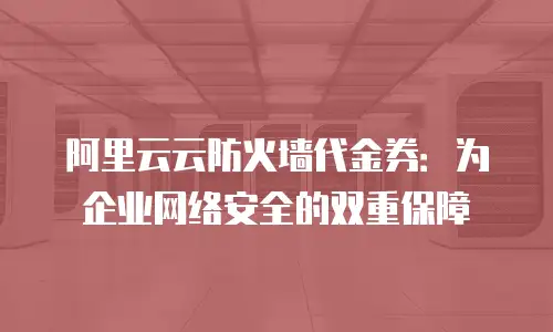 阿里云云防火墙代金券：为企业网络安全的双重保障