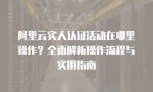 阿里云实人认证活动在哪里操作？全面解析操作流程与实用指南