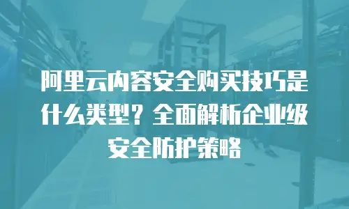 阿里云内容安全购买技巧是什么类型？全面解析企业级安全防护策略