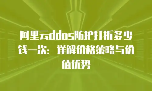 阿里云ddos防护打折多少钱一次：详解价格策略与价值优势