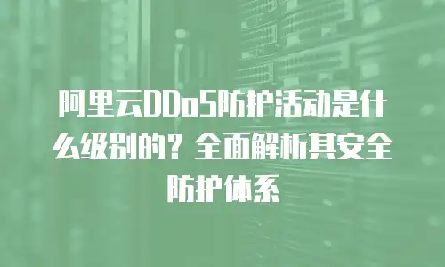 阿里云DDoS防护活动是什么级别的？全面解析其安全防护体系