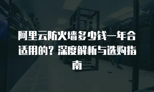 阿里云防火墙多少钱一年合适用的？深度解析与选购指南