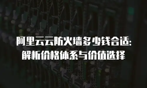 阿里云云防火墙多少钱合适：解析价格体系与价值选择