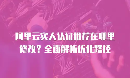 阿里云实人认证推荐在哪里修改？全面解析优化路径