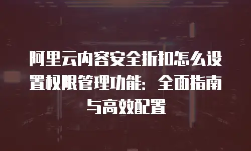 阿里云内容安全折扣怎么设置权限管理功能：全面指南与高效配置