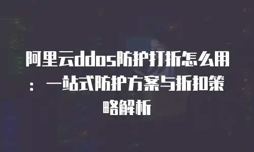 阿里云ddos防护打折怎么用：一站式防护方案与折扣策略解析