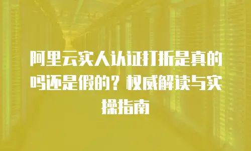 阿里云实人认证打折是真的吗还是假的？权威解读与实操指南