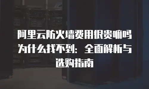 阿里云防火墙费用很贵嘛吗为什么找不到：全面解析与选购指南