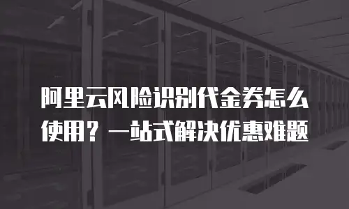 阿里云风险识别代金券怎么使用？一站式解决优惠难题