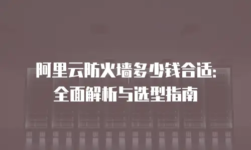 阿里云防火墙多少钱合适：全面解析与选型指南
