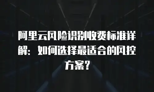 阿里云风险识别收费标准详解：如何选择最适合的风控方案？