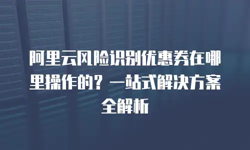 阿里云风险识别优惠券在哪里操作的？一站式解决方案全解析