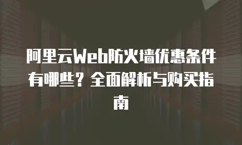 阿里云Web防火墙优惠条件有哪些？全面解析与购买指南