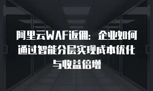 阿里云WAF返佣：企业如何通过智能分层实现成本优化与收益倍增