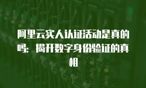 阿里云实人认证活动是真的吗：揭开数字身份验证的真相