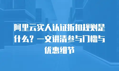 阿里云实人认证折扣规则是什么？一文讲清参与门槛与优惠细节
