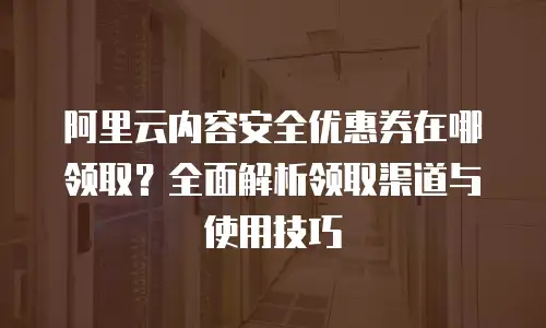 阿里云内容安全优惠券在哪领取？全面解析领取渠道与使用技巧