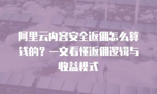 阿里云内容安全返佣怎么算钱的？一文看懂返佣逻辑与收益模式