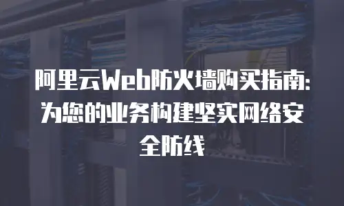 阿里云Web防火墙购买指南：为您的业务构建坚实网络安全防线