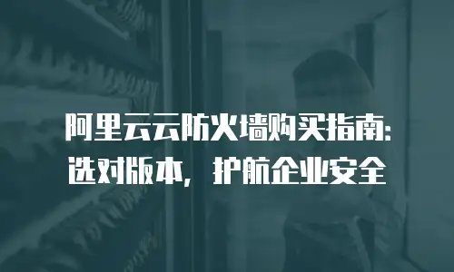 阿里云云防火墙购买指南：选对版本，护航企业安全