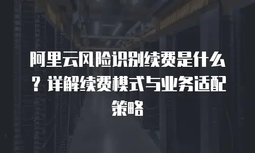 阿里云风险识别续费是什么？详解续费模式与业务适配策略