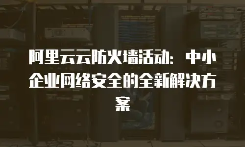 阿里云云防火墙活动：中小企业网络安全的全新解决方案