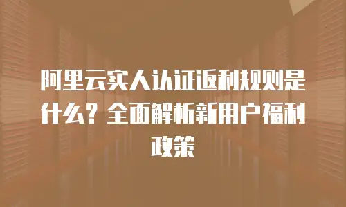 阿里云实人认证返利规则是什么？全面解析新用户福利政策