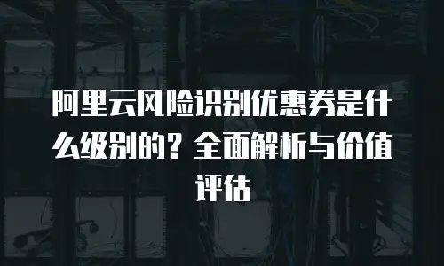 阿里云风险识别优惠券是什么级别的？全面解析与价值评估