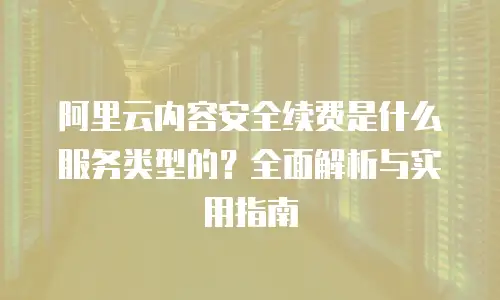 阿里云内容安全续费是什么服务类型的？全面解析与实用指南