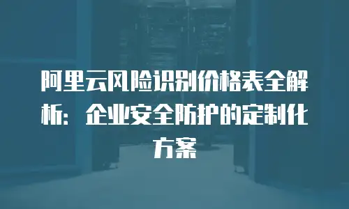 阿里云风险识别价格表全解析：企业安全防护的定制化方案