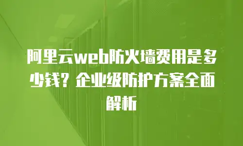 阿里云web防火墙费用是多少钱？企业级防护方案全面解析