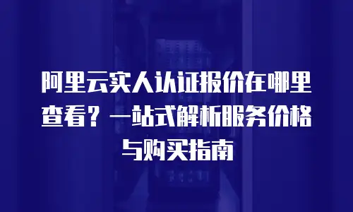 阿里云实人认证报价在哪里查看？一站式解析服务价格与购买指南