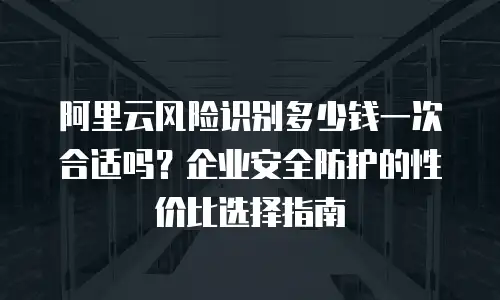 阿里云风险识别多少钱一次合适吗？企业安全防护的性价比选择指南